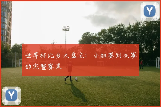 世界杯比分大盘点：小组赛到决赛的完整赛果
